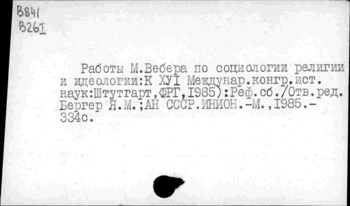 ﻿одм
Работы М.Вебера по социологии религии и идеологии:К ХУ1 Мевдунар.конгр.ист. наук :Штутгарт,ФРГ,1985;:Реф.об./Отв.ред. Бергер Я.М. ;АН СССР.ИНИОН.-М. ,1985.-334с.